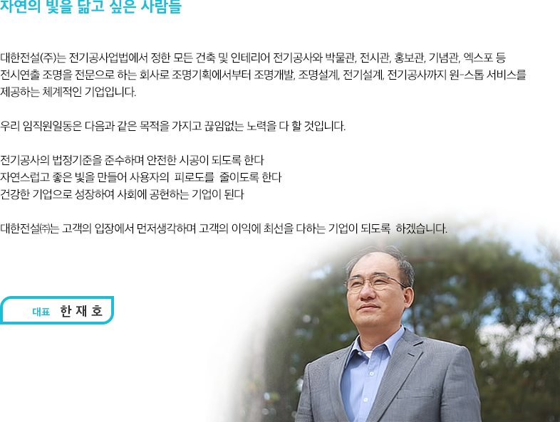 자연의 빛을 닮고 싶은 사람들

						안녕하십니까? 대한전설(주) 대표 한재호입니다.
						먼저 저희 대한전설을 찾아주신 여러분께 진심으로 감사드립니다.

						저희 대한전설은 2012년 12월에 창립되어 지금까지 수많은 전기공사와
						인테리어조명 설계분야에서 끊임없이 도약하여 이 자리까지 오게 되었습니다.  
						그간의 어려움을 이겨내고 자부심으로 회사를 지켜왔던 저와 임직원 덕분에 짧은 기간동안 연매출 10억 이상의 쾌거를 이루었습니다.

						대한전설(주)는 전기공사업 법에서 정한 모든 전기공사와 DDP전시관, 홍보관, 기념관, 엑스포 등 전시연출 조명을 전문으로 하는 회사로 조명기획에서부터 조명개발, 조명설계, 전기설계, 전기공사까지 원-스톱 서비스를 제공하는 체계적인 기업이며, 
						감성조명전문업체 Feelux 및 동명전기와 함께 협력업체를 맺어 지속적인 조명성장을 기반한 건강한 기업으로 성장하고 있습니다.

						우리나라 조명분야를 살펴본 결과 터무니없는 조도 및 색 온도의 결과를 가지고 전시관 및 박물관 등에서 아무렇지 않게 쓰이고 있다는 점에서 자회사로 대한 이엘디를 만들어 이 사업 또한 시작하게 되었습니다.  글로벌 조명기업을 목표로 하여 LED사업 분야에서 내부인테리어 조명설계 전문가가 되어 힘쓰고 있습니다.

						대한전설㈜는 고객의 입장에서 먼저 생각하며 고객의 이익에 최선을 다하며 모든 임직원이 힘을 합쳐  건강하고 비전있는 기업으로 발전시켜 나가겠습니다.

						감사합니다.
						